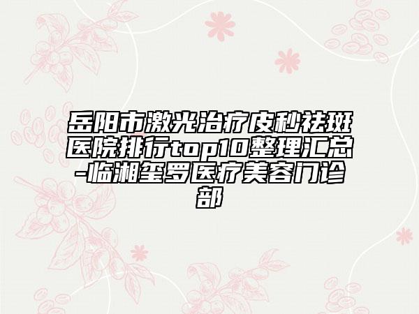 岳阳市激光治疗皮秒祛斑医院排行top10整理汇总-临湘玺罗医疗美容门诊部