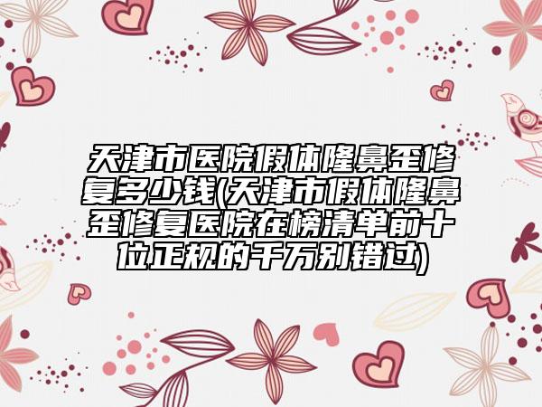 天津市医院假体隆鼻歪修复多少钱(天津市假体隆鼻歪修复医院在榜清单前十位正规的千万别错过)