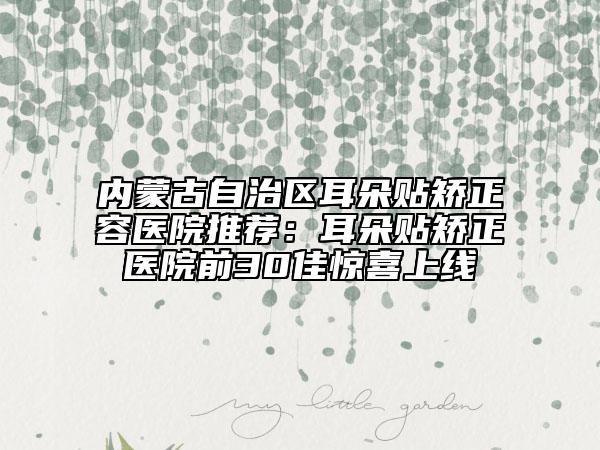 内蒙古自治区耳朵贴矫正容医院推荐：耳朵贴矫正医院前30佳惊喜上线