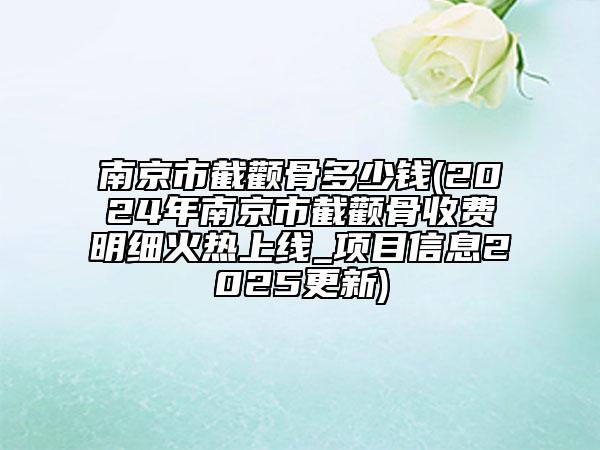 南京市截颧骨多少钱(2024年南京市截颧骨收费明细火热上线_项目信息2025更新)