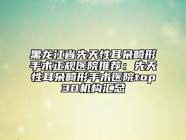 黑龙江省先天性耳朵畸形手术正规医院推荐：先天性耳朵畸形手术医院top30机构汇总