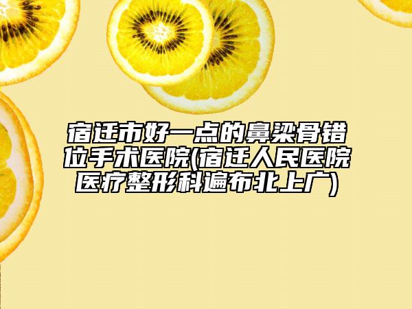 宿迁市好一点的鼻梁骨错位手术医院(宿迁人民医院医疗整形科遍布北上广)