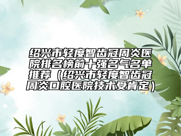 绍兴市轻度智齿冠周炎医院排名榜前十强名气名单推荐（绍兴市轻度智齿冠周炎口腔医院技术受肯定）