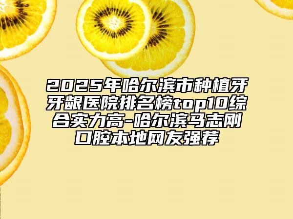 2025年哈尔滨市种植牙牙龈医院排名榜top10综合实力高-哈尔滨马志刚口腔本地网友强荐
