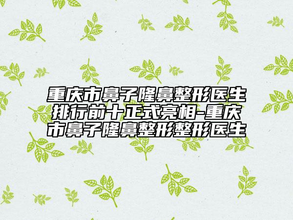 重庆市鼻子隆鼻整形医生排行前十正式亮相-重庆市鼻子隆鼻整形整形医生