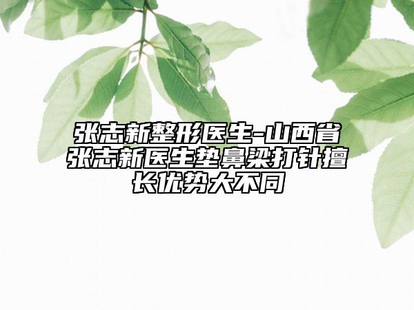 张志新整形医生-山西省张志新医生垫鼻梁打针擅长优势大不同