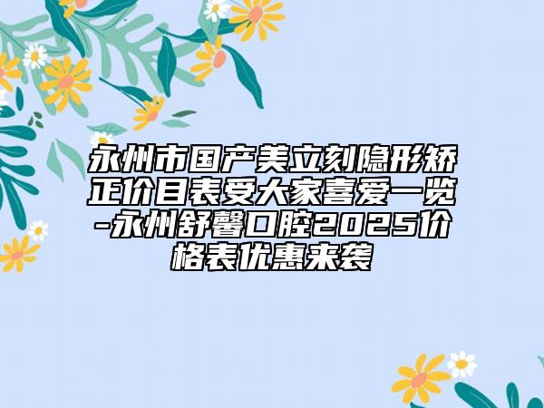 永州市国产美立刻隐形矫正价目表受大家喜爱一览-永州舒馨口腔2025价格表优惠来袭