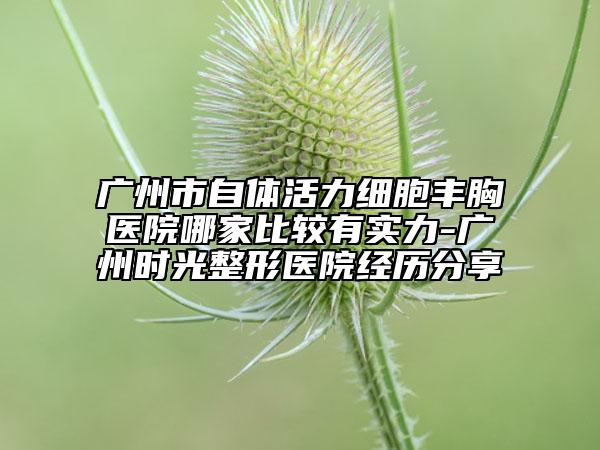 广州市自体活力细胞丰胸医院哪家比较有实力-广州时光整形医院经历分享