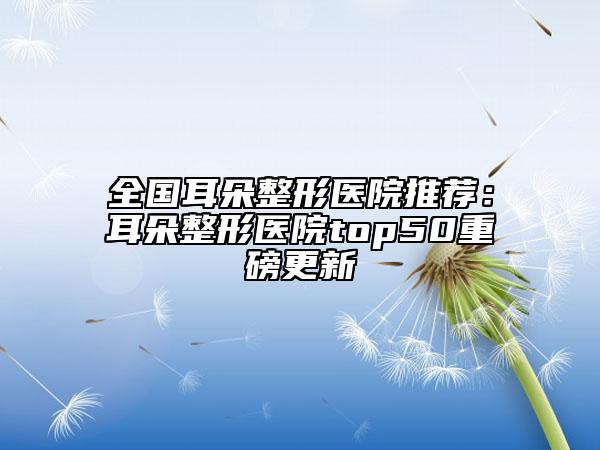 全国耳朵整形医院推荐：耳朵整形医院top50重磅更新