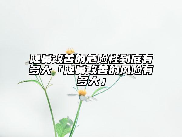 隆鼻改善的危险性到底有多大「隆鼻改善的风险有多大」