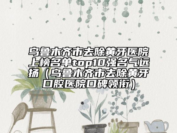 乌鲁木齐市去除黄牙医院上榜名单top10强名气远扬（乌鲁木齐市去除黄牙口腔医院口碑领衔）