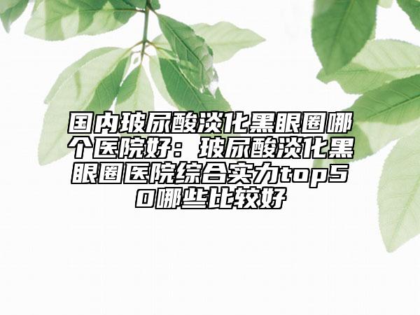 国内玻尿酸淡化黑眼圈哪个医院好：玻尿酸淡化黑眼圈医院综合实力top50哪些比较好