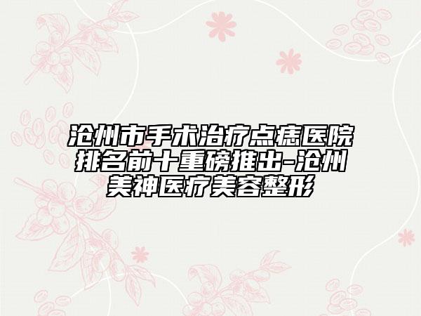 沧州市手术治疗点痣医院排名前十重磅推出-沧州美神医疗美容整形