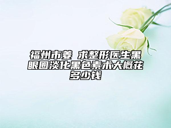 福州市姜東求整形医生黑眼圈淡化黑色素术大概花多少钱