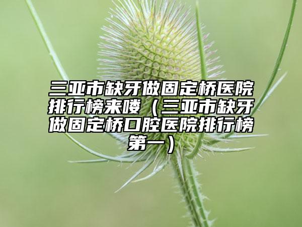三亚市缺牙做固定桥医院排行榜来喽（三亚市缺牙做固定桥口腔医院排行榜第一）