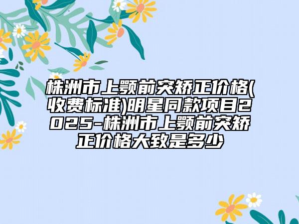 株洲市上颚前突矫正价格(收费标准)明星同款项目2025-株洲市上颚前突矫正价格大致是多少