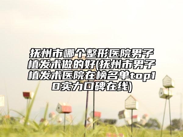 抚州市哪个整形医院男子植发术做的好(抚州市男子植发术医院在榜名单top10实力口碑在线)