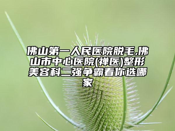 佛山第一人民医院脱毛,佛山市中心医院(禅医)整形美容科二强争霸看你选哪家