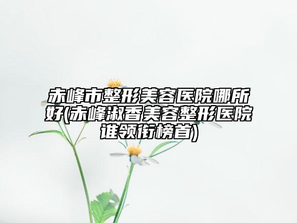 赤峰市整形美容医院哪所好(赤峰淑香美容整形医院谁领衔榜首)