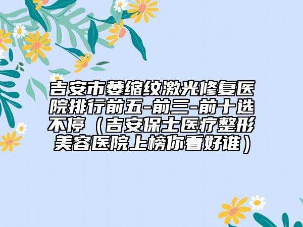 吉安市萎缩纹激光修复医院排行前五-前三-前十选不停（吉安保士医疗整形美容医院上榜你看好谁）