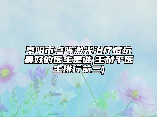 阜阳市点阵激光治疗痘坑最好的医生是谁(王利平医生排行前三)