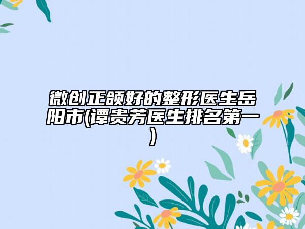 微创正颌好的整形医生岳阳市(谭贵芳医生排名第一)