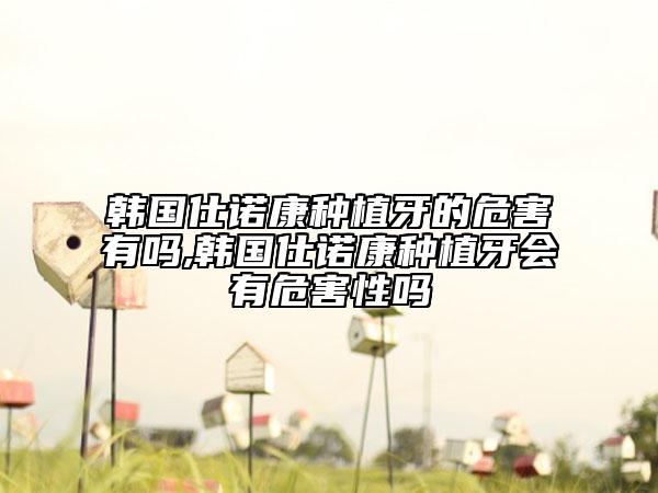 韩国仕诺康种植牙的危害有吗,韩国仕诺康种植牙会有危害性吗
