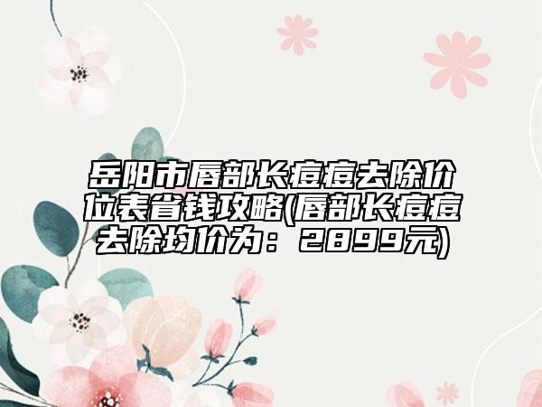 岳阳市唇部长痘痘去除价位表省钱攻略(唇部长痘痘去除均价为：2899元)