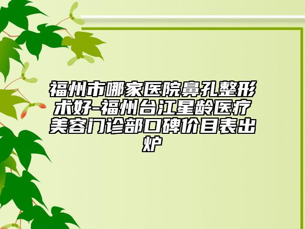 福州市哪家医院鼻孔整形术好-福州台江星龄医疗美容门诊部口碑价目表出炉