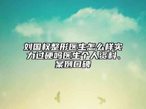 刘国权整形医生怎么样实力过硬吗医生个人资料、案例口碑