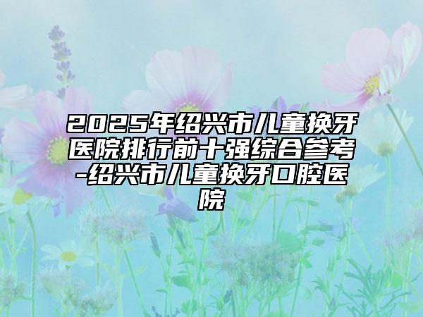 2025年绍兴市儿童换牙医院排行前十强综合参考-绍兴市儿童换牙口腔医院