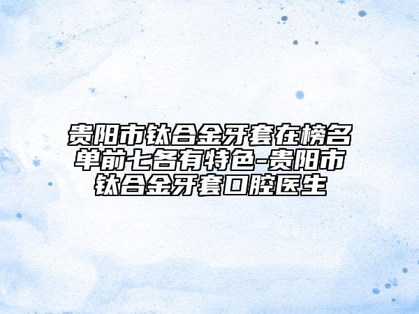 贵阳市钛合金牙套在榜名单前七各有特色-贵阳市钛合金牙套口腔医生