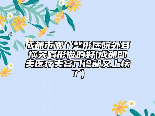 成都市哪个整形医院外耳横突畸形做的好(成都即美医疗美容门诊部又上榜了)