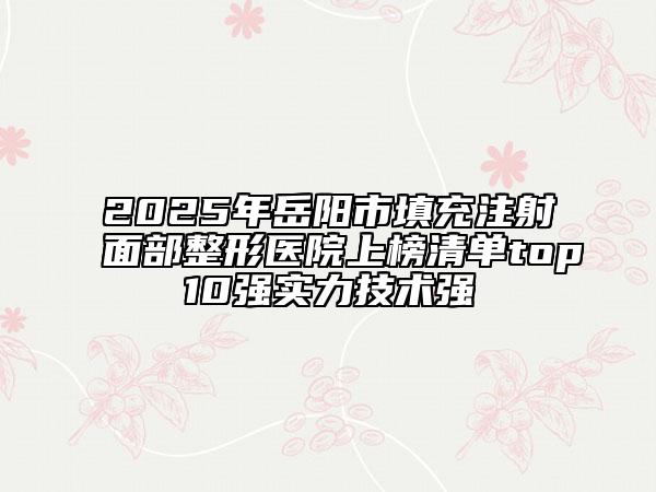 2025年岳阳市填充注射面部整形医院上榜清单top10强实力技术强