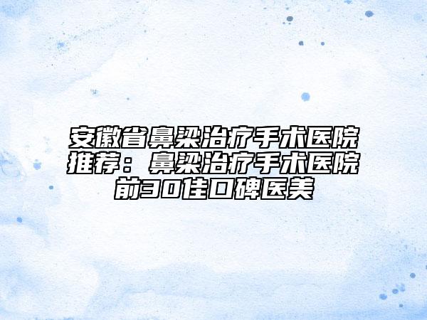 安徽省鼻梁治疗手术医院推荐：鼻梁治疗手术医院前30佳口碑医美