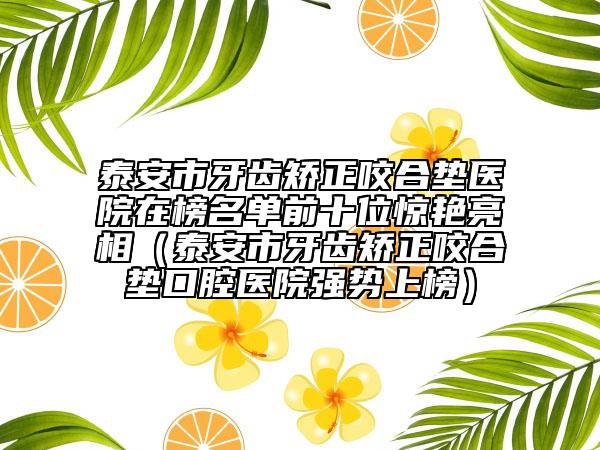 泰安市牙齿矫正咬合垫医院在榜名单前十位惊艳亮相（泰安市牙齿矫正咬合垫口腔医院强势上榜）