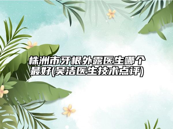 株洲市牙根外露医生哪个最好(吴洁医生技术点评)