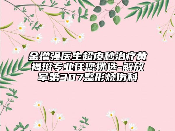 金增强医生超皮秒治疗黄褐斑专业任您挑选-解放军第307整形烧伤科