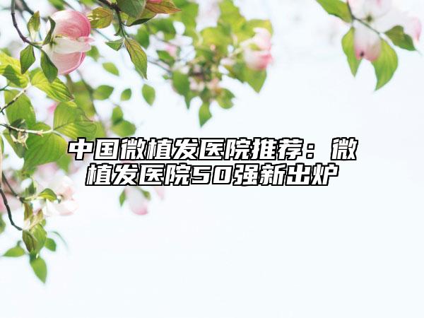 中国微植发医院推荐：微植发医院50强新出炉