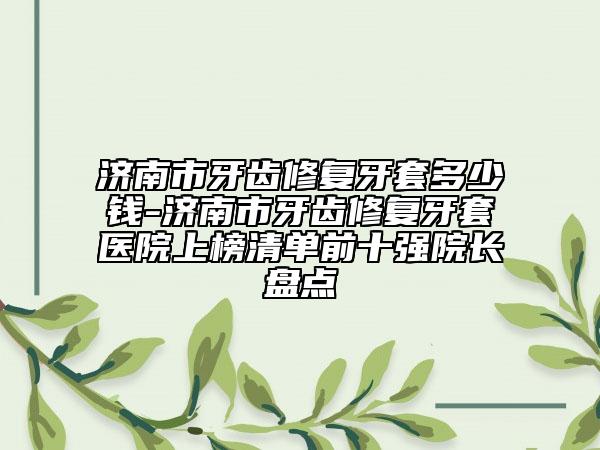 济南市牙齿修复牙套多少钱-济南市牙齿修复牙套医院上榜清单前十强院长盘点