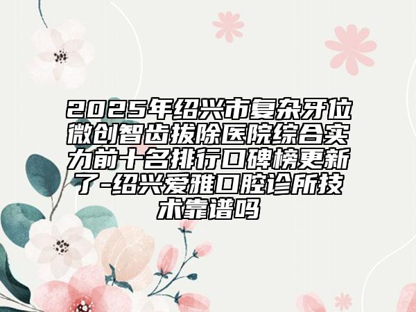 2025年绍兴市复杂牙位微创智齿拔除医院综合实力前十名排行口碑榜更新了-绍兴爱雅口腔诊所技术靠谱吗