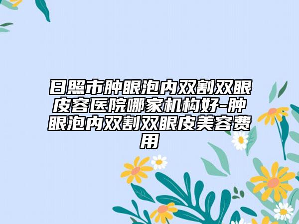 日照市肿眼泡内双割双眼皮容医院哪家机构好-肿眼泡内双割双眼皮美容费用