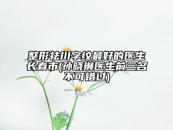 整形祛川字纹最好的医生长春市(孙晓琳医生前三名不可错过)