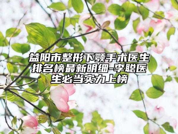 益阳市整形下颚手术医生排名榜最新明细-李聪医生必当实力上榜