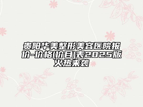 贵阳华美整形美容医院报价-价格(价目)表2025版火热来袭