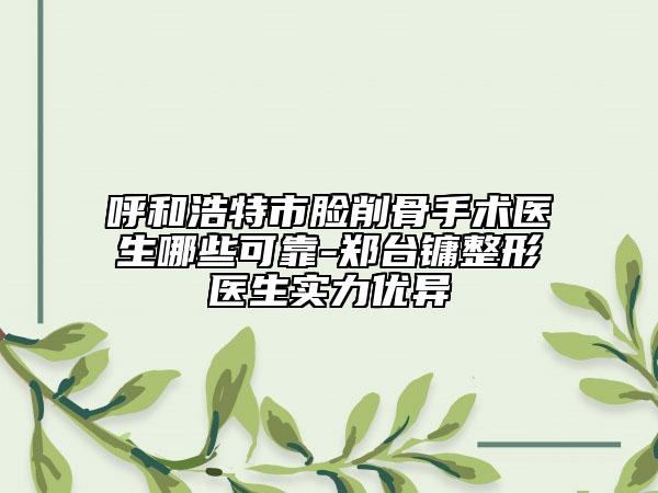呼和浩特市脸削骨手术医生哪些可靠-郑台镛整形医生实力优异