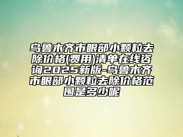 乌鲁木齐市眼部小颗粒去除价格(费用)清单在线咨询2025新版-乌鲁木齐市眼部小颗粒去除价格范围是多少呢