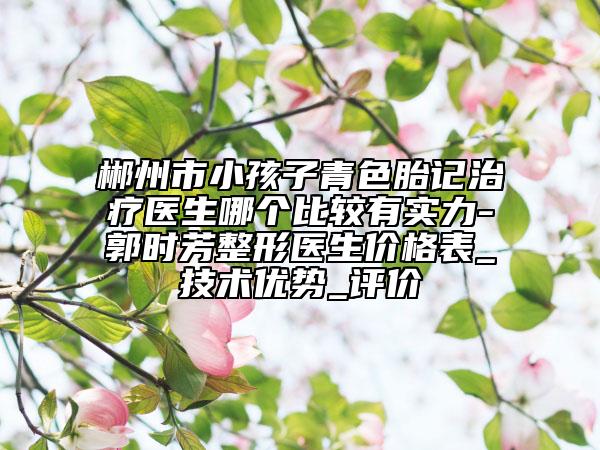 郴州市小孩子青色胎记治疗医生哪个比较有实力-郭时芳整形医生价格表_技术优势_评价