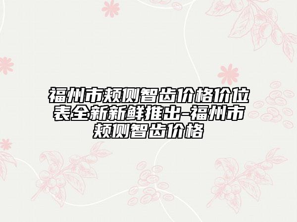 福州市颊侧智齿价格价位表全新新鲜推出-福州市颊侧智齿价格