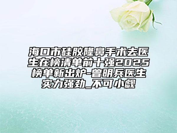 海口市硅胶隆鼻手术去医生在榜清单前十强2025榜单新出炉-曾明兵医生实力强劲_不可小觑